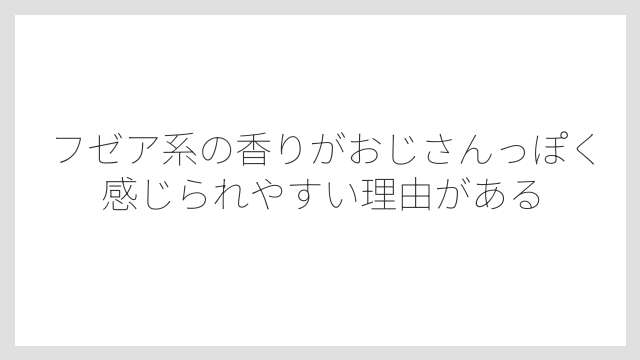 フゼア系の香りがおじさんっぽく感じられやすい理由がある