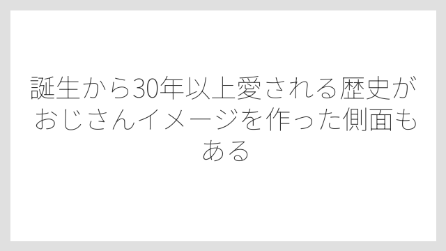 誕生から30年以上愛される歴史がおじさんイメージを作った側面もある