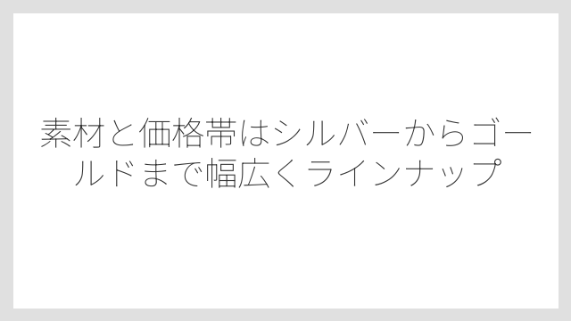 素材と価格帯はシルバーからゴールドまで幅広くラインナップ