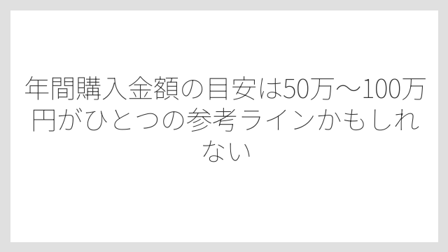 年間購入金額の目安は50万〜100万円がひとつの参考ラインかもしれない