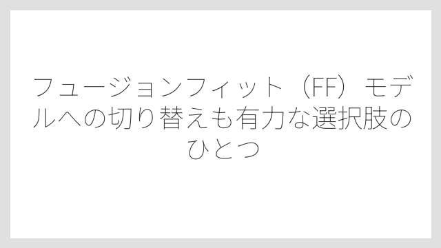 フュージョンフィット（FF）モデルへの切り替えも有力な選択肢のひとつ