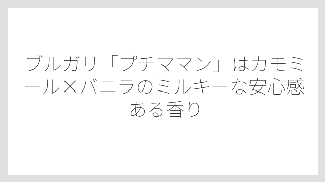 ブルガリ「プチママン」はカモミール×バニラのミルキーな安心感ある香り