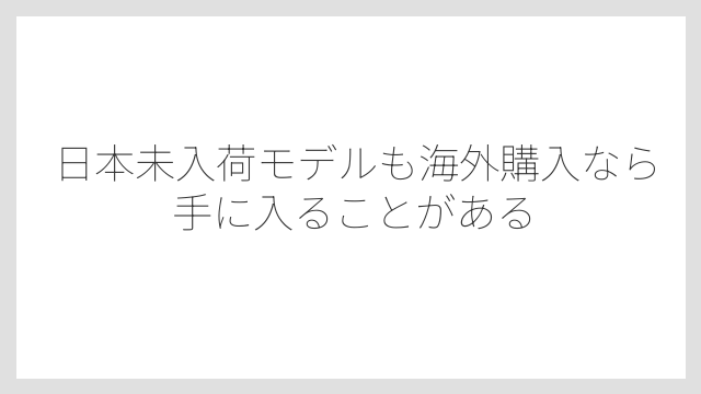 日本未入荷モデルも海外購入なら手に入ることがある