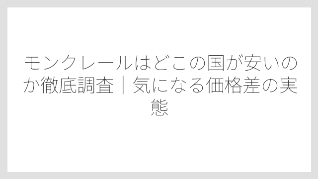 モンクレールはどこの国が安いのか徹底調査|気になる価格差の実態