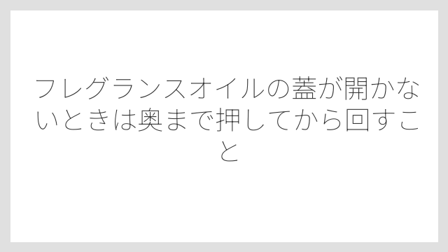 フレグランスオイルの蓋が開かないときは奥まで押してから回すこと